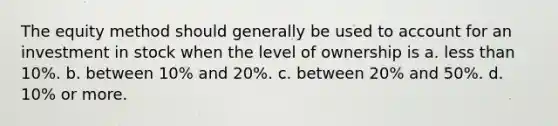 The equity method should generally be used to account for an investment in stock when the level of ownership is a. <a href='https://www.questionai.com/knowledge/k7BtlYpAMX-less-than' class='anchor-knowledge'>less than</a> 10%. b. between 10% and 20%. c. between 20% and 50%. d. 10% or more.