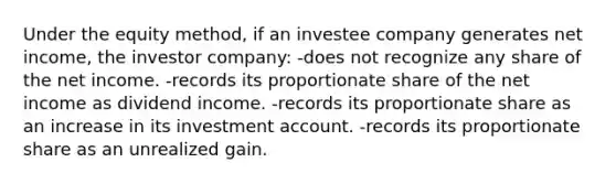 Under the equity method, if an investee company generates net income, the investor company: -does not recognize any share of the net income. -records its proportionate share of the net income as dividend income. -records its proportionate share as an increase in its investment account. -records its proportionate share as an unrealized gain.