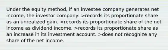 Under the equity method, if an investee company generates net income, the investor company: >records its proportionate share as an unrealized gain. >records its proportionate share of the net income as dividend income. >records its proportionate share as an increase in its investment account. >does not recognize any share of the net income.