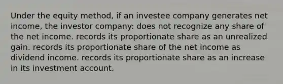 Under the equity method, if an investee company generates net income, the investor company: does not recognize any share of the net income. records its proportionate share as an unrealized gain. records its proportionate share of the net income as dividend income. records its proportionate share as an increase in its investment account.