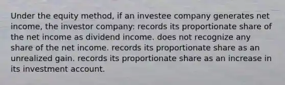 Under the equity method, if an investee company generates net income, the investor company: records its proportionate share of the net income as dividend income. does not recognize any share of the net income. records its proportionate share as an unrealized gain. records its proportionate share as an increase in its investment account.