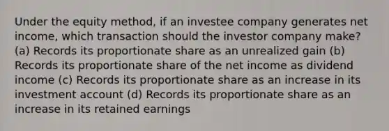 Under the equity method, if an investee company generates net income, which transaction should the investor company make? (a) Records its proportionate share as an unrealized gain (b) Records its proportionate share of the net income as dividend income (c) Records its proportionate share as an increase in its investment account (d) Records its proportionate share as an increase in its retained earnings