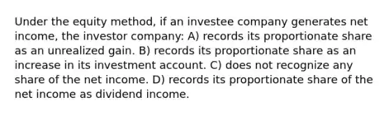 Under the equity method, if an investee company generates net income, the investor company: A) records its proportionate share as an unrealized gain. B) records its proportionate share as an increase in its investment account. C) does not recognize any share of the net income. D) records its proportionate share of the net income as dividend income.