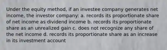 Under the equity method, if an investee company generates net income, the investor company: a. records its proportionate share of net income as dividend income b. records its proportionate share as an unrealized gain c. does not recognize any share of the net income d. records its proportionate share as an increase in its investment account