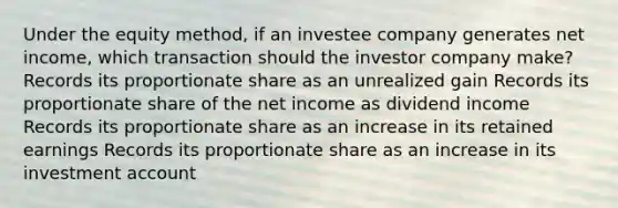 Under the equity method, if an investee company generates net income, which transaction should the investor company make? Records its proportionate share as an unrealized gain Records its proportionate share of the net income as dividend income Records its proportionate share as an increase in its retained earnings Records its proportionate share as an increase in its investment account