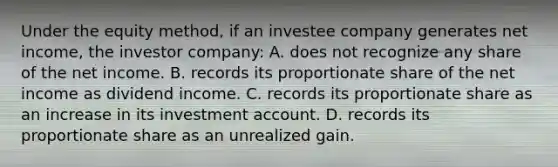 Under the equity method, if an investee company generates net income, the investor company: A. does not recognize any share of the net income. B. records its proportionate share of the net income as dividend income. C. records its proportionate share as an increase in its investment account. D. records its proportionate share as an unrealized gain.