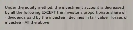 Under the equity method, the investment account is decreased by all the following EXCEPT the investor's proportionate share of: - dividends paid by the investee - declines in fair value - losses of investee - All the above