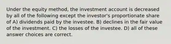 Under the equity method, the investment account is decreased by all of the following except the investor's proportionate share of A) dividends paid by the investee. B) declines in the fair value of the investment. C) the losses of the investee. D) all of these answer choices are correct.