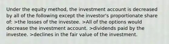 Under the equity method, the investment account is decreased by all of the following except the investor's proportionate share of: >the losses of the investee. >All of the options would decrease the investment account. >dividends paid by the investee. >declines in the fair value of the investment.