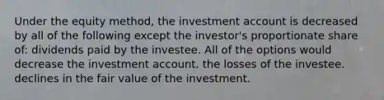 Under the equity method, the investment account is decreased by all of the following except the investor's proportionate share of: dividends paid by the investee. All of the options would decrease the investment account. the losses of the investee. declines in the fair value of the investment.