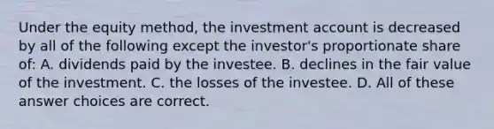 Under the equity method, the investment account is decreased by all of the following except the investor's proportionate share of: A. dividends paid by the investee. B. declines in the fair value of the investment. C. the losses of the investee. D. All of these answer choices are correct.