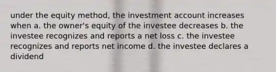 under the equity method, the investment account increases when a. the owner's equity of the investee decreases b. the investee recognizes and reports a net loss c. the investee recognizes and reports net income d. the investee declares a dividend