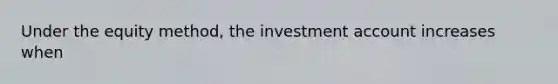 Under the equity method, the investment account increases when