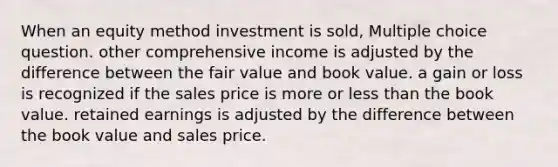 When an equity method investment is sold, Multiple choice question. other comprehensive income is adjusted by the difference between the fair value and book value. a gain or loss is recognized if the sales price is more or less than the book value. retained earnings is adjusted by the difference between the book value and sales price.