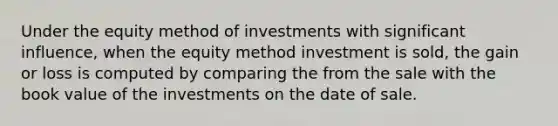 Under the equity method of investments with significant influence, when the equity method investment is sold, the gain or loss is computed by comparing the from the sale with the book value of the investments on the date of sale.