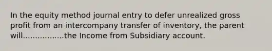 In the equity method journal entry to defer unrealized gross profit from an intercompany transfer of inventory, the parent will.................the Income from Subsidiary account.