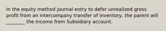 In the equity method journal entry to defer unrealized gross profit from an intercompany transfer of inventory, the parent will ________ the Income from Subsidiary account.