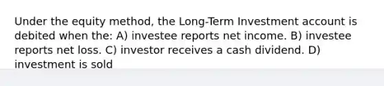 Under the equity method, the Long-Term Investment account is debited when the: A) investee reports net income. B) investee reports net loss. C) investor receives a cash dividend. D) investment is sold