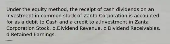 Under the equity method, the receipt of cash dividends on an investment in common stock of Zanta Corporation is accounted for as a debit to Cash and a credit to a.Investment in Zanta Corporation Stock. b.Dividend Revenue. c.Dividend Receivables. d.Retained Earnings.