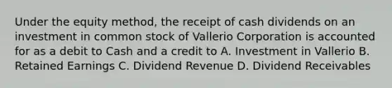 Under the equity method, the receipt of cash dividends on an investment in common stock of Vallerio Corporation is accounted for as a debit to Cash and a credit to A. Investment in Vallerio B. Retained Earnings C. Dividend Revenue D. Dividend Receivables