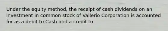 Under the equity method, the receipt of cash dividends on an investment in common stock of Vallerio Corporation is accounted for as a debit to Cash and a credit to