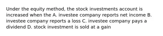 Under the equity method, the stock investments account is increased when the A. investee company reports net income B. investee company reports a loss C. investee company pays a dividend D. stock investment is sold at a gain