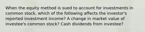 When the equity method is sued to account for investments in common stock, which of the following affects the investor's reported investment income? A change in market value of investee's common stock? Cash dividends from investee?