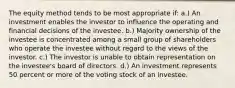 The equity method tends to be most appropriate if: a.) An investment enables the investor to influence the operating and financial decisions of the investee. b.) Majority ownership of the investee is concentrated among a small group of shareholders who operate the investee without regard to the views of the investor. c.) The investor is unable to obtain representation on the investee's board of directors. d.) An investment represents 50 percent or more of the voting stock of an investee.