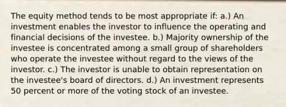 The equity method tends to be most appropriate if: a.) An investment enables the investor to influence the operating and financial decisions of the investee. b.) Majority ownership of the investee is concentrated among a small group of shareholders who operate the investee without regard to the views of the investor. c.) The investor is unable to obtain representation on the investee's board of directors. d.) An investment represents 50 percent or more of the voting stock of an investee.