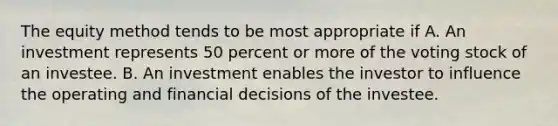 The equity method tends to be most appropriate if A. An investment represents 50 percent or more of the voting stock of an investee. B. An investment enables the investor to influence the operating and financial decisions of the investee.