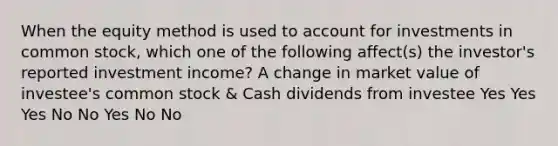 When the equity method is used to account for investments in common stock, which one of the following affect(s) the investor's reported investment income? A change in market value of investee's common stock & Cash dividends from investee Yes Yes Yes No No Yes No No