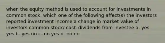 when the equity method is used to account for investments in common stock, which one of the following affect(s) the investors reported investment income a change in market value of investors common stock/ cash dividends from investee a. yes yes b. yes no c. no yes d. no no