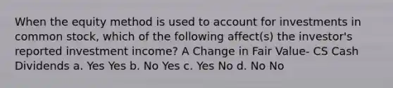 When the equity method is used to account for investments in common stock, which of the following affect(s) the investor's reported investment income? A Change in Fair Value- CS Cash Dividends a. Yes Yes b. No Yes c. Yes No d. No No