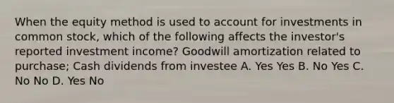 When the equity method is used to account for investments in common stock, which of the following affects the investor's reported investment income? Goodwill amortization related to purchase; Cash dividends from investee A. Yes Yes B. No Yes C. No No D. Yes No