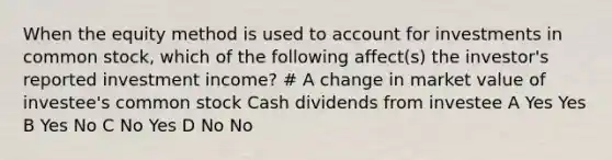 When the equity method is used to account for investments in common stock, which of the following affect(s) the investor's reported investment income? # A change in market value of investee's common stock Cash dividends from investee A Yes Yes B Yes No C No Yes D No No