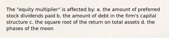 The "equity multiplier" is affected by: a. the amount of preferred stock dividends paid b. the amount of debt in the firm's capital structure c. the square root of the return on total assets d. the phases of the moon