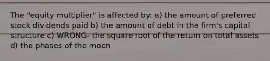 The "equity multiplier" is affected by: a) the amount of preferred stock dividends paid b) the amount of debt in the firm's capital structure c) WRONG- the square root of the return on total assets d) the phases of the moon