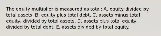 The equity multiplier is measured as total: A. equity divided by total assets. B. equity plus total debt. C. assets minus total equity, divided by total assets. D. assets plus total equity, divided by total debt. E. assets divided by total equity.