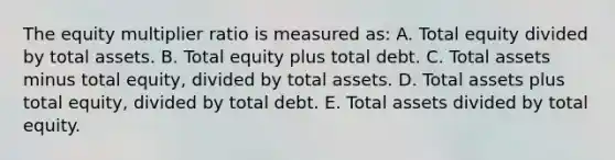 The equity multiplier ratio is measured as: A. Total equity divided by total assets. B. Total equity plus total debt. C. Total assets minus total equity, divided by total assets. D. Total assets plus total equity, divided by total debt. E. Total assets divided by total equity.