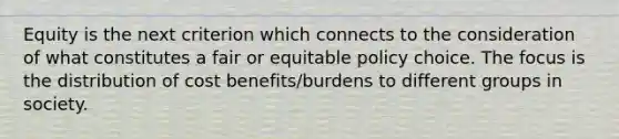 Equity is the next criterion which connects to the consideration of what constitutes a fair or equitable policy choice. The focus is the distribution of cost benefits/burdens to different groups in society.