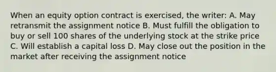 When an equity option contract is exercised, the writer: A. May retransmit the assignment notice B. Must fulfill the obligation to buy or sell 100 shares of the underlying stock at the strike price C. Will establish a capital loss D. May close out the position in the market after receiving the assignment notice