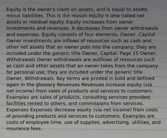 Equity is the owner's claim on assets, and is equal to assets minus liabilities. This is the reason equity is also called net assets or residual equity. Equity increases from owner investments and revenues. It decreases from owner withdrawals and expenses. Equity consists of four elements. Owner, Capital Owner investments are inflows of resources such as cash and other net assets that an owner puts into the company; they are included under the generic title Owner, Capital. Page 15 Owner, Withdrawals Owner withdrawals are outflows of resources such as cash and other assets that an owner takes from the company for personal use; they are included under the generic title Owner, Withdrawals. Key terms are printed in bold and defined again in the glossary Revenues Revenues increase equity (via net income) from sales of products and services to customers. Examples are sales of products, consulting services provided, facilities rented to others, and commissions from services. Expenses Expenses decrease equity (via net income) from costs of providing products and services to customers. Examples are costs of employee time, use of supplies, advertising, utilities, and insurance fees.