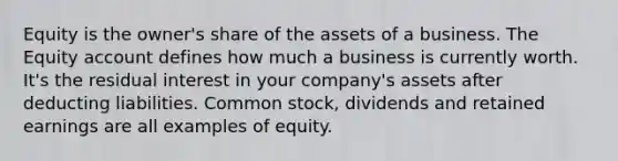 Equity is the owner's share of the assets of a business. The Equity account defines how much a business is currently worth. It's the residual interest in your company's assets after deducting liabilities. Common stock, dividends and retained earnings are all examples of equity.