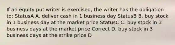 If an equity put writer is exercised, the writer has the obligation to: StatusA A. deliver cash in 1 business day StatusB B. buy stock in 1 business day at the market price StatusC C. buy stock in 3 business days at the market price Correct D. buy stock in 3 business days at the strike price D