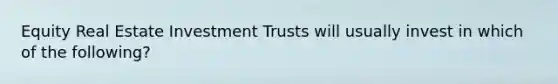 Equity Real Estate Investment Trusts will usually invest in which of the following?