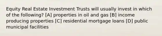 Equity Real Estate Investment Trusts will usually invest in which of the following? [A] properties in oil and gas [B] income producing properties [C] residential mortgage loans [D] public municipal facilities