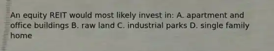 An equity REIT would most likely invest in: A. apartment and office buildings B. raw land C. industrial parks D. single family home