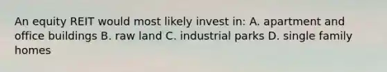 An equity REIT would most likely invest in: A. apartment and office buildings B. raw land C. industrial parks D. single family homes