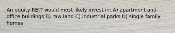 An equity REIT would most likely invest in: A) apartment and office buildings B) raw land C) industrial parks D) single family homes