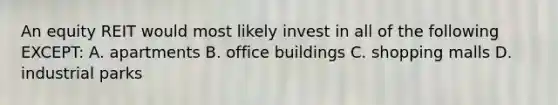 An equity REIT would most likely invest in all of the following EXCEPT: A. apartments B. office buildings C. shopping malls D. industrial parks